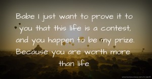Babe I just want to prove it to you that this life is a contest, and you happen to be my prize. Because you are worth more than life.