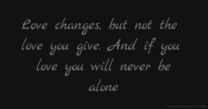 Love changes, but not the love you give. And if you love you will never be alone.