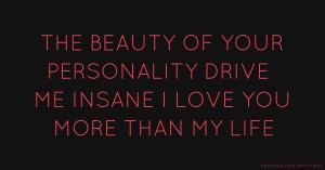 THE BEAUTY OF YOUR PERSONALITY DRIVE ME INSANE I LOVE YOU MORE THAN MY LIFE