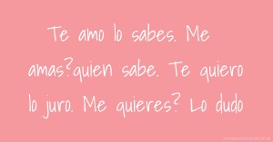 Te amo lo sabes.  Me amas?quien sabe.    Te quiero lo juro.  Me quieres? Lo dudo.