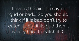 Love is the air.... It may be gud or bad.... So you should think if it is bad don't try to eatch it....but if its gud then it is very hard to eatch it..:)...