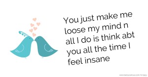 You just make me loose my mind n all I do is think abt you all the time I feel insane