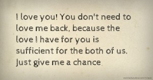 I love you! You don't need to love me back, because the love I have for you is sufficient for the both of us. Just give me a chance.