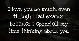 I love you so much, even though I fail exams because I spend all my time thinking about you.