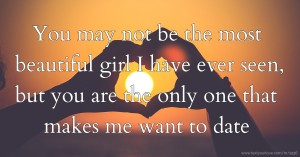 You may not be the most beautiful girl I have ever seen, but you are the only one that makes me want to date.