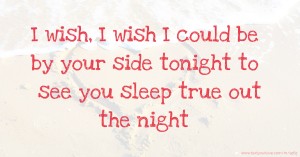 I wish, I wish I could be by your side tonight to see you sleep true out the night