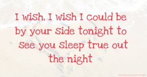 I wish, I wish I could be by your side tonight to see you sleep true out the night