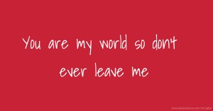 You are my world so don't ever leave me
