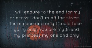 I will endure to the end for my princess I don’t mind the stress, for my one and only I could take garry only. You are my friend my princess my one and only.