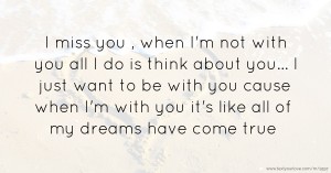 I miss you , when I'm not with you all I do is think about you... I just want to be with you cause when I'm with you it's like all of my dreams have come true.