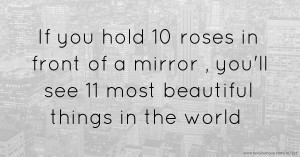 If you hold 10 roses in front of a mirror , you'll see 11 most beautiful things in the world