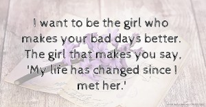 I want to be the girl who makes your bad days better. The girl that makes you say, 'My life has changed since I met her.' ♥