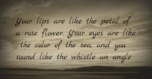 Your lips are like the petal of a rose flower. Your eyes are like the color of the sea, and you sound like the whistle an angle.