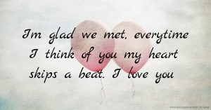 Im glad we met, everytime I think of you my heart skips a beat. I love you