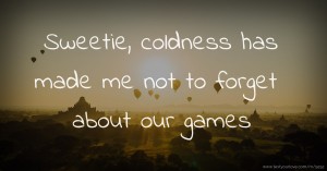 Sweetie, coldness has made me not to forget about our games