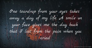 One teardrop from your eyes takes away a day of my life. A smile on your face gives me the day back that I lost from the pain when you cried.