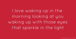 I love waking up in the morning looking at you waking up with those eyes that sparkle in the light.