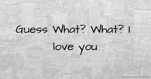 Guess What? What? I love you