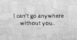 I can't go anywhere without you..