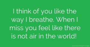 I think of you like the way I breathe. When I miss you feel like there is not air in the world!