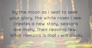 by the moon as i seat to seek your glory,   the white roses i see, creates a new story,  seasons are many, their reasons few.  What remains is that i will alway