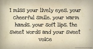 I miss your lively eyes, your cheerful smile, your warm hands, your soft lips, the sweet words and your sweet voice.