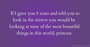 If I gave you 8 roses and told you to look in the mirror you would be looking at nine of the most beautiful things in this world, princess