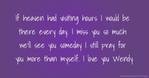 If heaven had visiting hours I would be there every day. I miss you so much we'll see you someday I still pray for you more than myself. I love you Wendy