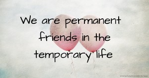 We are permanent friends in the temporary life