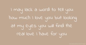 I may lack a word to tell you how much I love you but looking at my eyes you will find the real love I have for you