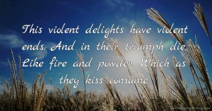 This violent delights have violent ends. And in their triumph die. Like fire and powder. Which as they kiss consume