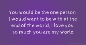 You would be the one person I would want to be with at the end of the world, I love you so much you are my world.