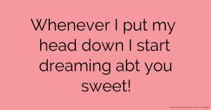 Whenever I put my head down I start dreaming abt you sweet!