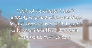 It's just so simple. I can't possibly express all my feelings in just three words. Well, I guess until I find a better way I love you would have to do. :)