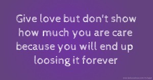 Give love but don't show how much you are care because you will end up loosing it forever