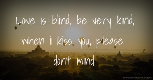 Love is blind, be very kind, when i kiss you, please don't mind.