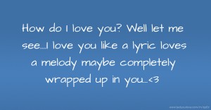 How do I love you? Well let me see....I love you like a lyric loves a melody maybe completely wrapped up in you...<3