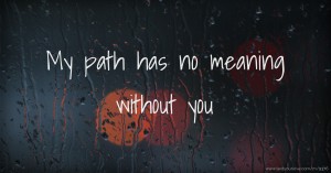 My path has no meaning without you