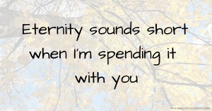 Eternity sounds short when I'm spending it with you.