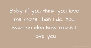 Baby if you think you love me more than I do. You have no idea how much I love you.
