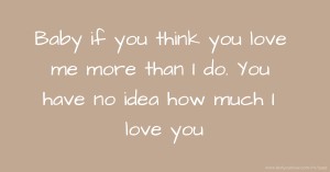 Baby if you think you love me more than I do. You have no idea how much I love you.