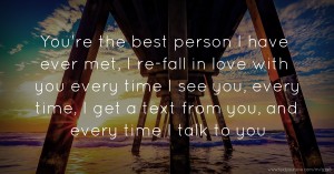 You're the best person I have ever met, I re-fall in love with you every time I see you, every time, I get a text from you, and every time I talk to you.