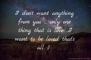 I don't want anything from you ... only one thing that is love ..I want to be loved that's all :)