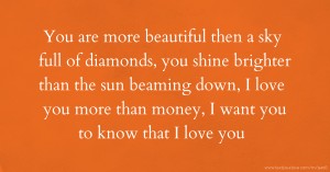 You are more beautiful then a sky full of diamonds, you shine brighter than the sun beaming down, I love you more than money, I want you to know that I love you