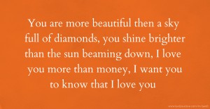 You are more beautiful then a sky full of diamonds, you shine brighter than the sun beaming down, I love you more than money, I want you to know that I love you