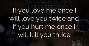 If you love me once I will love you twice and if you hurt me once I will kill you thrice
