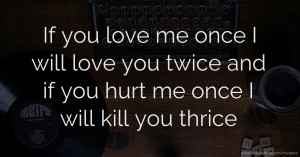 If you love me once I will love you twice and if you hurt me once I will kill you thrice