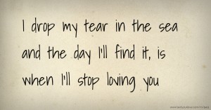I drop my tear in the sea and the day I'll find it, is when I'll stop loving you.