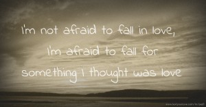 I'm not afraid to fall in love, I'm afraid to fall for something I thought was love.