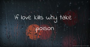 If love kills why take poison.